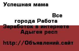  Успешная мама                                                                 - Все города Работа » Заработок в интернете   . Адыгея респ.